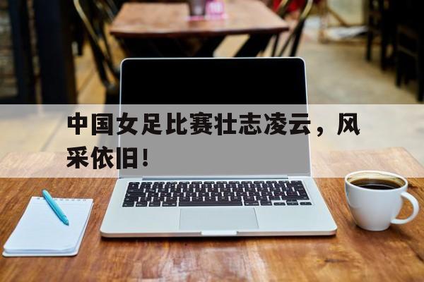 db电竞 官网-包含中国女足比赛壮志凌云，风采依旧！的词条